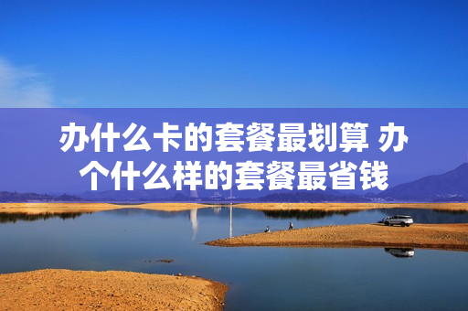 办什么卡的套餐最划算 办个什么样的套餐最省钱