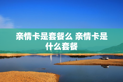 亲情卡是套餐么 亲情卡是什么套餐