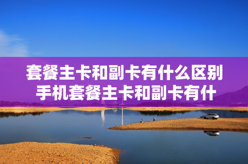 套餐主卡和副卡有什么区别 手机套餐主卡和副卡有什么区别