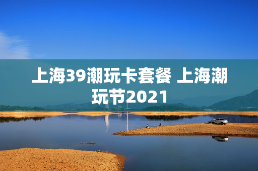 上海39潮玩卡套餐 上海潮玩节2021