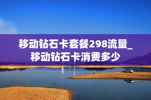移动钻石卡套餐298流量_移动钻石卡消费多少