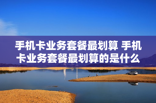 手机卡业务套餐最划算 手机卡业务套餐最划算的是什么