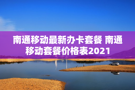 南通移动最新办卡套餐 南通移动套餐价格表2021