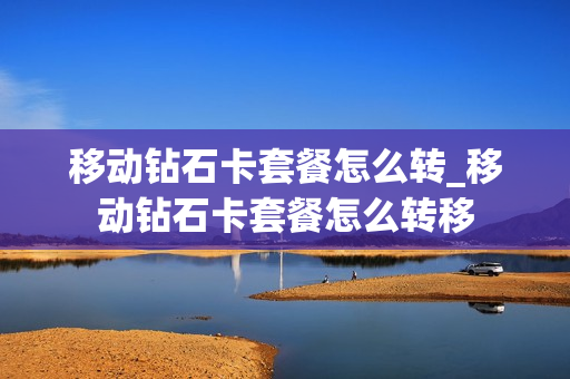 移动钻石卡套餐怎么转_移动钻石卡套餐怎么转移