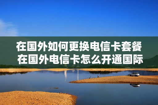 在国外如何更换电信卡套餐 在国外电信卡怎么开通国际漫游