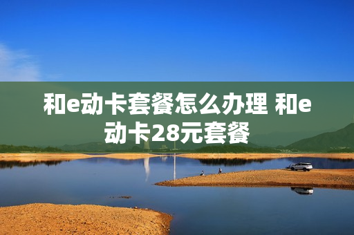和e动卡套餐怎么办理 和e动卡28元套餐