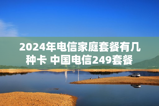 2024年电信家庭套餐有几种卡 中国电信249套餐