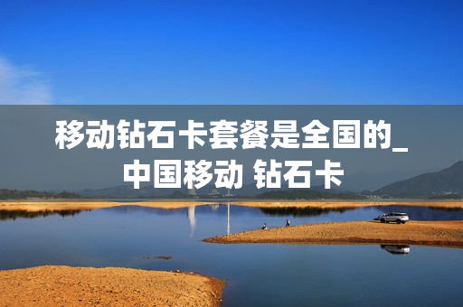 移动钻石卡套餐是全国的_中国移动 钻石卡