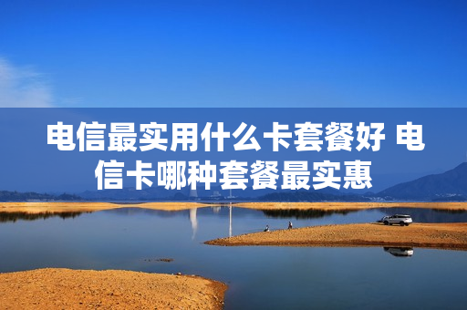 电信最实用什么卡套餐好 电信卡哪种套餐最实惠