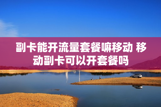 副卡能开流量套餐嘛移动 移动副卡可以开套餐吗