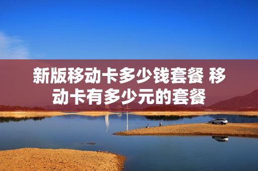 新版移动卡多少钱套餐 移动卡有多少元的套餐