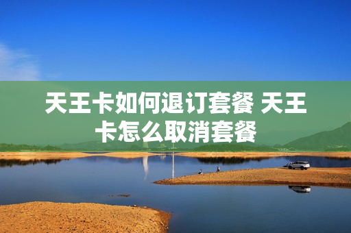 天王卡如何退订套餐 天王卡怎么取消套餐