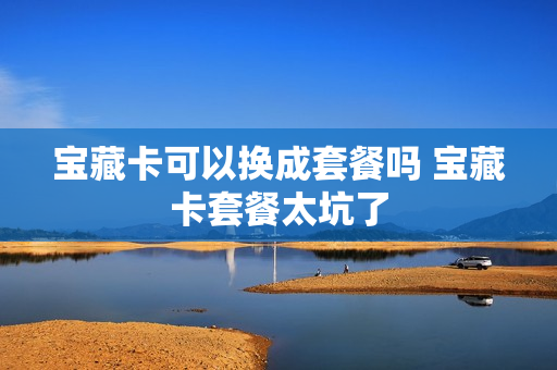 宝藏卡可以换成套餐吗 宝藏卡套餐太坑了