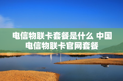 电信物联卡套餐是什么 中国电信物联卡官网套餐
