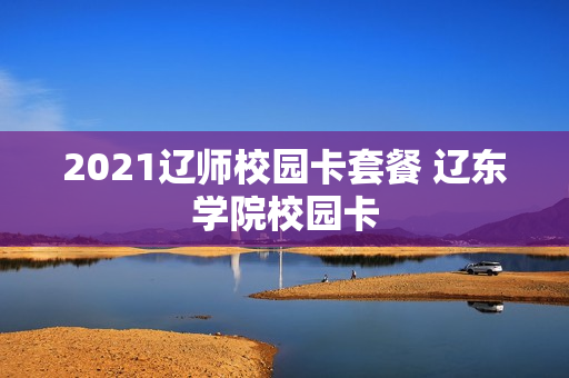2021辽师校园卡套餐 辽东学院校园卡