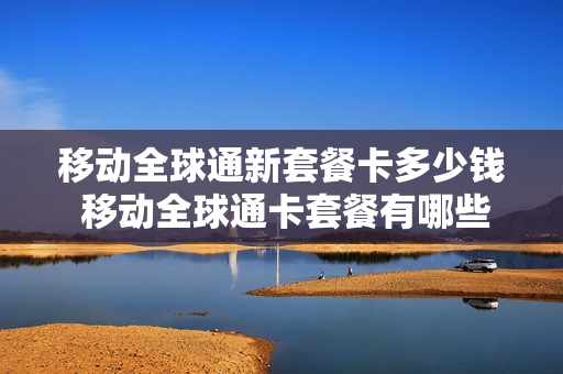 移动全球通新套餐卡多少钱 移动全球通卡套餐有哪些