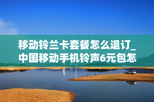 移动铃兰卡套餐怎么退订_中国移动手机铃声6元包怎么退订