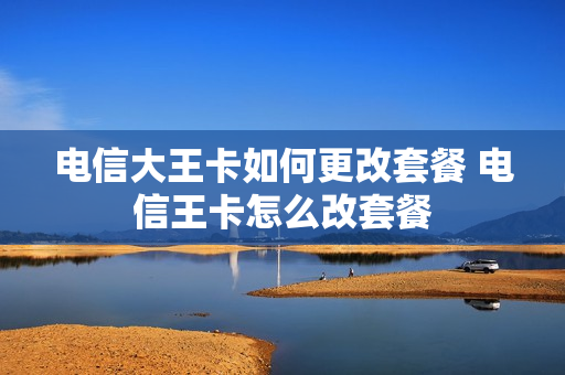 电信大王卡如何更改套餐 电信王卡怎么改套餐