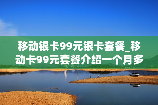 移动银卡99元银卡套餐_移动卡99元套餐介绍一个月多少流量