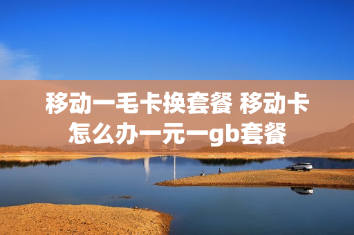 移动一毛卡换套餐 移动卡怎么办一元一gb套餐
