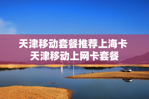 天津移动套餐推荐上海卡 天津移动上网卡套餐