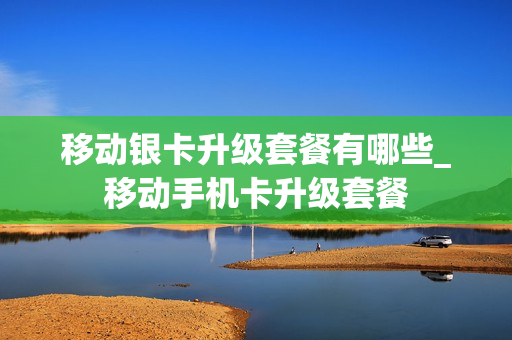 移动银卡升级套餐有哪些_移动手机卡升级套餐