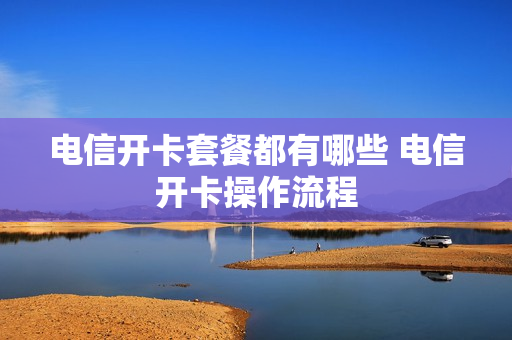 电信开卡套餐都有哪些 电信开卡操作流程