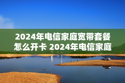 2024年电信家庭宽带套餐怎么开卡 2024年电信家庭宽带套餐怎么开卡的