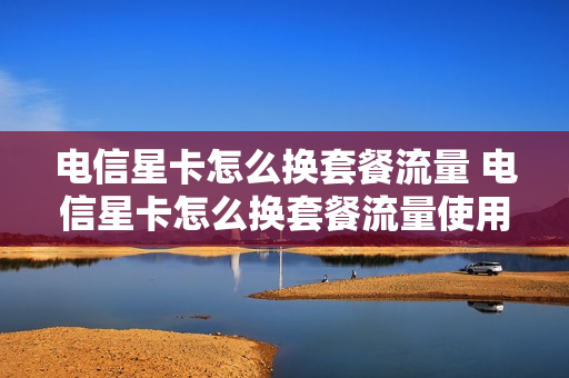 电信星卡怎么换套餐流量 电信星卡怎么换套餐流量使用