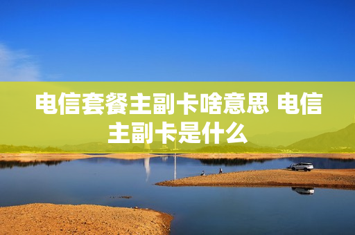 电信套餐主副卡啥意思 电信主副卡是什么