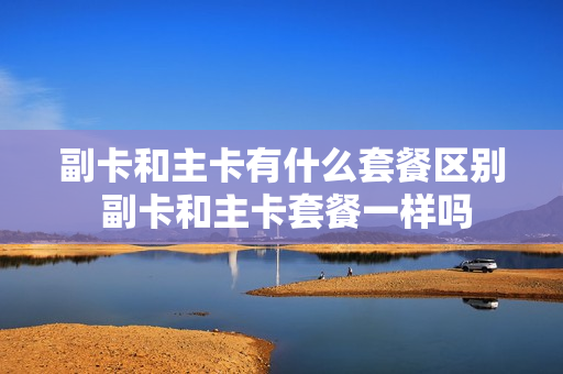 副卡和主卡有什么套餐区别 副卡和主卡套餐一样吗