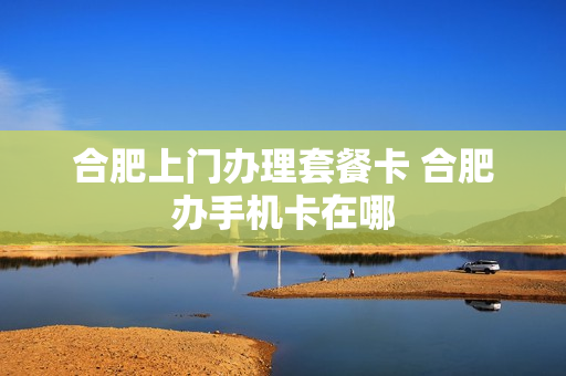 合肥上门办理套餐卡 合肥办手机卡在哪