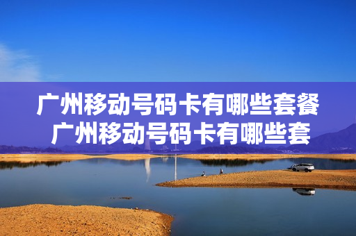 广州移动号码卡有哪些套餐 广州移动号码卡有哪些套餐可以办理