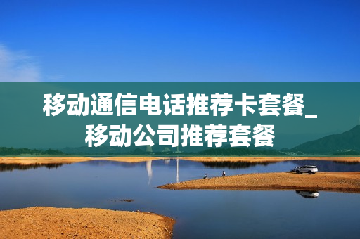 移动通信电话推荐卡套餐_移动公司推荐套餐
