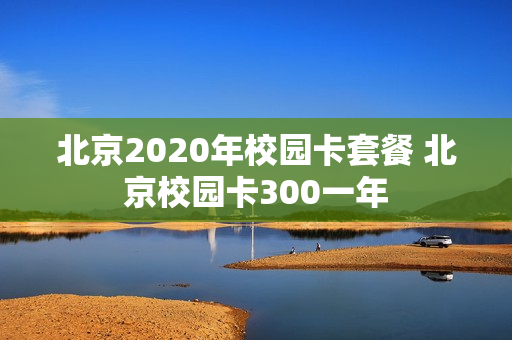 北京2020年校园卡套餐 北京校园卡300一年