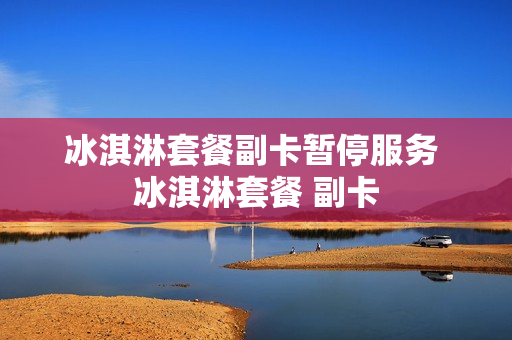 冰淇淋套餐副卡暂停服务 冰淇淋套餐 副卡