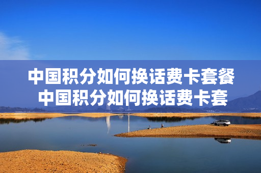 中国积分如何换话费卡套餐 中国积分如何换话费卡套餐的