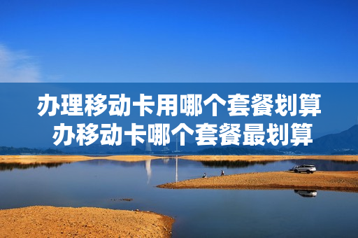 办理移动卡用哪个套餐划算 办移动卡哪个套餐最划算