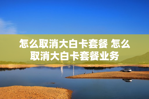 怎么取消大白卡套餐 怎么取消大白卡套餐业务