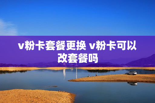 v粉卡套餐更换 v粉卡可以改套餐吗