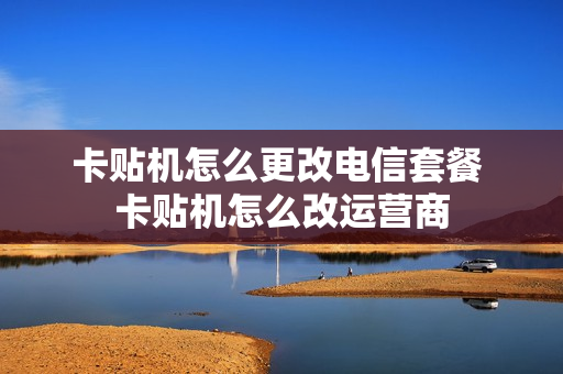 卡贴机怎么更改电信套餐 卡贴机怎么改运营商
