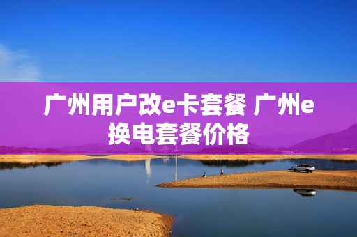 广州用户改e卡套餐 广州e换电套餐价格