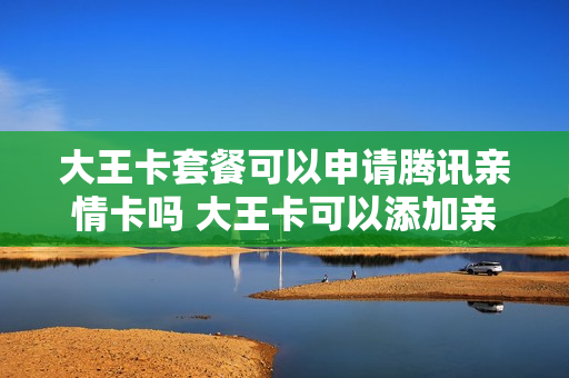 大王卡套餐可以申请腾讯亲情卡吗 大王卡可以添加亲情号码吗