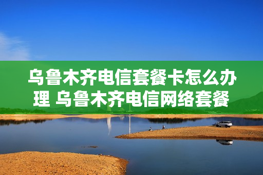 乌鲁木齐电信套餐卡怎么办理 乌鲁木齐电信网络套餐介绍