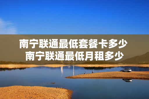 南宁联通最低套餐卡多少 南宁联通最低月租多少