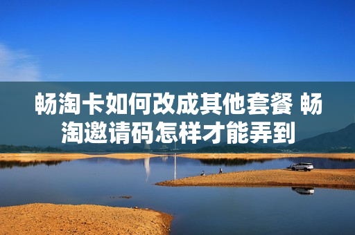 畅淘卡如何改成其他套餐 畅淘邀请码怎样才能弄到