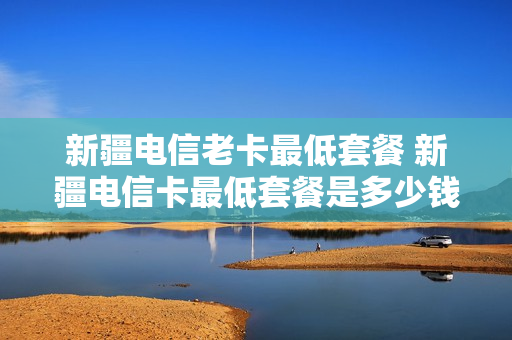新疆电信老卡最低套餐 新疆电信卡最低套餐是多少钱一个月
