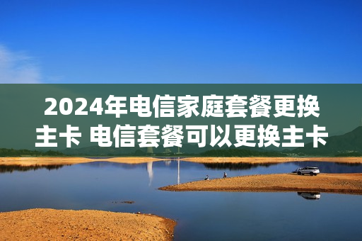 2024年电信家庭套餐更换主卡 电信套餐可以更换主卡吗