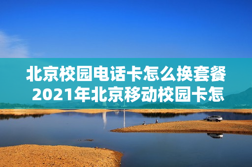 北京校园电话卡怎么换套餐 2021年北京移动校园卡怎么续约