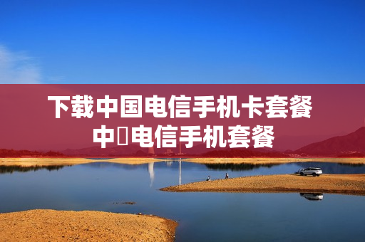下载中国电信手机卡套餐 中囯电信手机套餐